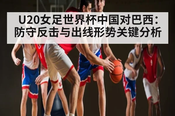 U20女足世界杯中国对巴西：防守反击与出线形势关键分析