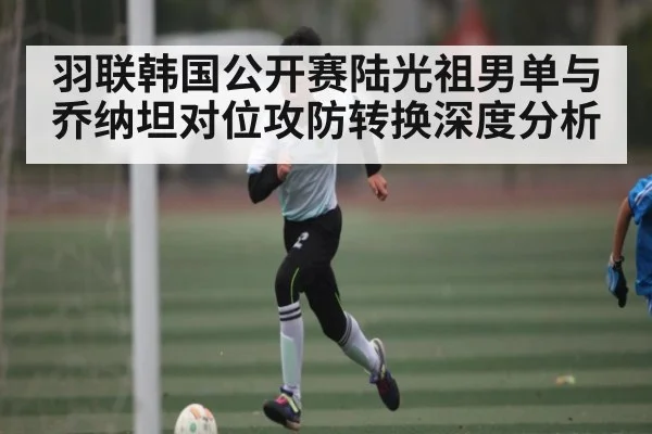 羽联韩国公开赛陆光祖男单与乔纳坦对位攻防转换深度分析
