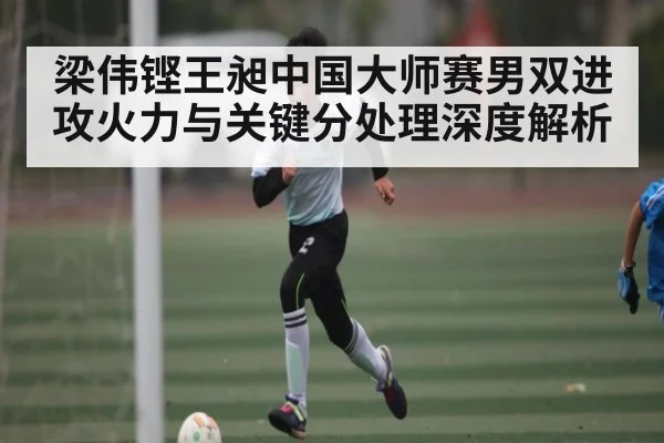 梁伟铿王昶中国大师赛男双进攻火力与关键分处理深度解析