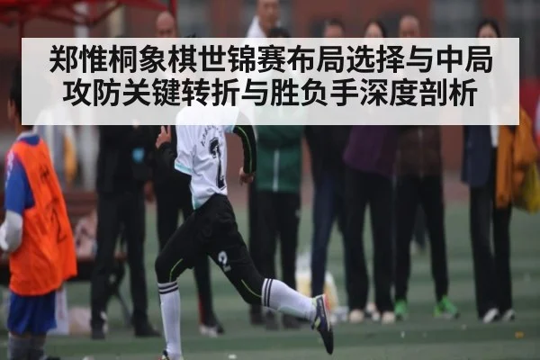 郑惟桐象棋世锦赛布局选择与中局攻防关键转折与胜负手深度剖析
