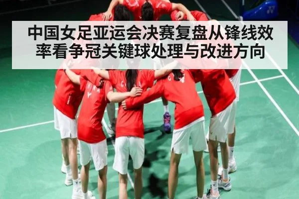 中国女足亚运会决赛复盘从锋线效率看争冠关键球处理与改进方向